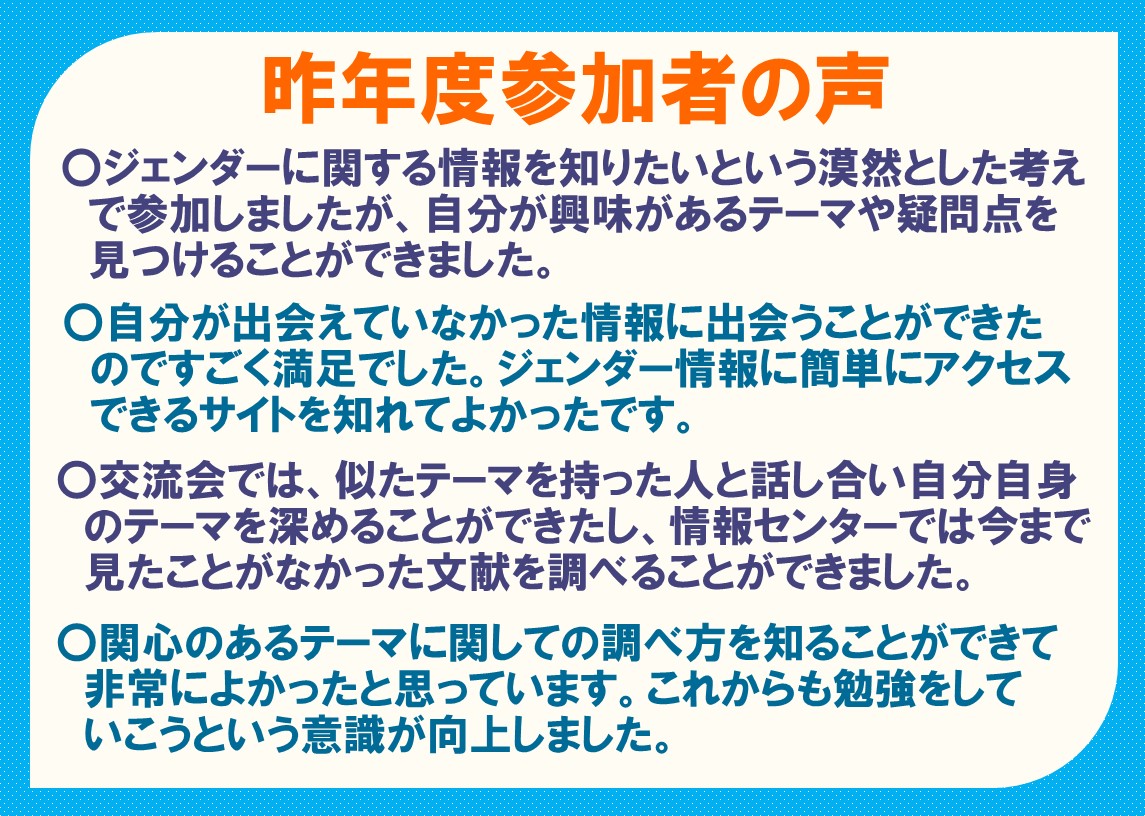 サマーセミナー過去参加者の声 ジェンダーに関する情報を知りたいという漠然とした考えで参加しましたが、自分が興味があるテーマや疑問点を見つけることができました。自分が出会えていなかった情報に出会うことができたのですごく満足でした。ジェンダー情報に簡単にアクセスできるサイトを知れてよかったです。交流会では、似たテーマを持った人と話し合い自分自身のテーマを深めることができたし、情報センターでは今まで見たことがなかった文献を調べることができました。関心のあるテーマに関しての調べ方を知ることができて非常によかったと思っています。これからも勉強をしていこうという意識が向上しました。