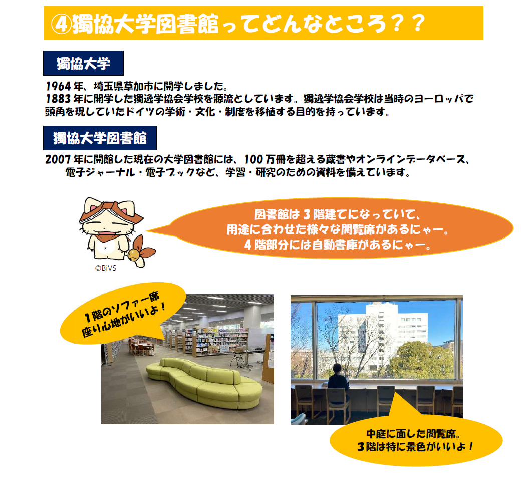 獨協大学図書館ってどんなところ？獨協大学は1964年、埼玉県草加市に開学しました。1883年に開学した獨逸学協会学校を源流としています。獨逸学協会学校は当時のヨーロッパで 頭角を現していたドイツの学術・文化・制度を移植する目的を持っています。獨協大学図書館。2007年に開館した現在の大学図書館には、100万冊を超える蔵書やオンラインデータベース、 電子ジャーナル・電子ブックなど、学習・研究のための資料を備えています。