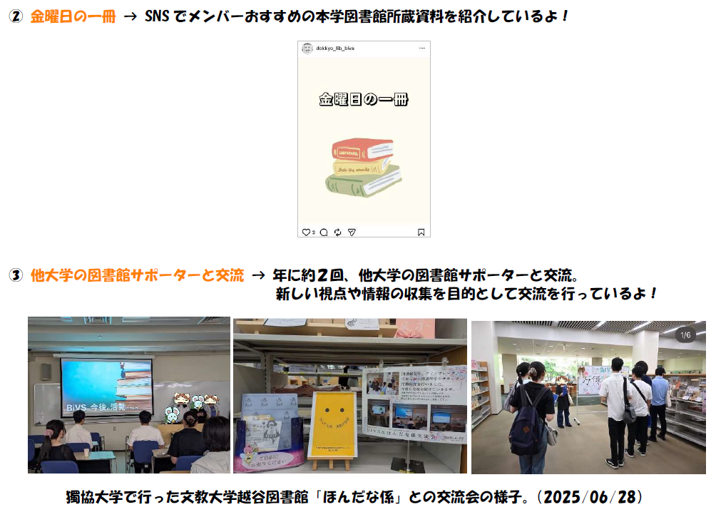 2，金曜日の一冊について。SNSでメンバーおすすめの本学図書館所蔵資料を紹介しているよ。 3，他大学の図書館サポーターと交流について。年に２回、他大学の図書館サポーターと交流。 新しい視点や情報の収集を目的として交流を行っているよ。写真は獨協大学で行った文教大学越谷図書館ほんだな係との交流会の様子。